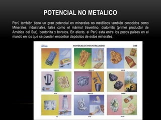 POTENCIAL NO METALICO
Perú también tiene un gran potencial en minerales no metálicos también conocidos como
Minerales Industriales, tales como el mármol travertino, diatomita (primer productor de
América del Sur), bentonita y boratos. En efecto, el Perú está entre los pocos países en el
mundo en los que se pueden encontrar depósitos de estos minerales.
 