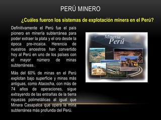 Definitivamente el Perú fue el país
pionero en minería subterránea para
poder extraer la plata y el oro desde la
época pre-incaica. Herencia de
nuestros ancestros han convertido
hoy al Perú en uno de los países con
el mayor número de minas
subterráneas.
Más del 60% de minas en el Perú
explotan bajo superficie y minas más
antiguas, como Atacocha, con más de
74 años de operaciones, sigue
extrayendo de las entrañas de la tierra
riquezas polimetálicas al igual que
Minera Casapalca que opera la mina
subterránea más profunda del Perú.
PERÚ MINERO
¿Cuáles fueron los sistemas de explotación minera en el Perú?
 