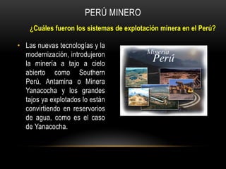 • Las nuevas tecnologías y la
modernización, introdujeron
la minería a tajo a cielo
abierto como Southern
Perú, Antamina o Minera
Yanacocha y los grandes
tajos ya explotados lo están
convirtiendo en reservorios
de agua, como es el caso
de Yanacocha.
PERÚ MINERO
¿Cuáles fueron los sistemas de explotación minera en el Perú?
 