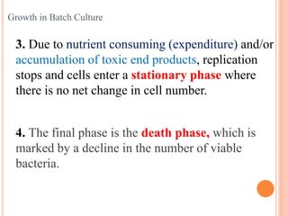 3. Due to nutrient consuming (expenditure) and/or
accumulation of toxic end products, replication
stops and cells enter a stationary phase where
there is no net change in cell number.
4. The final phase is the death phase, which is
marked by a decline in the number of viable
bacteria.
Growth in Batch Culture
 