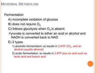 MICROBIAL METABOLISM
Fermentation
A) incomplete oxidation of glucose
B) does not require O2
C) follows glycolysis when O2 is absent
Pyruvate is converted to either an acid or alcohol and
NADH is converted back to NAD
E) 2 types
1) alcoholic fermentation: a) results in 2 ATP, CO2, and an
alcohol (usually ethanol)
2) acidic fermentation: a) results in 2 ATP plus an acid such as
lactic acid and butyric acid
 