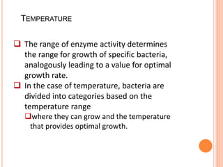 TEMPERATURE
 The range of enzyme activity determines
the range for growth of specific bacteria,
analogously leading to a value for optimal
growth rate.
 In the case of temperature, bacteria are
divided into categories based on the
temperature range
where they can grow and the temperature
that provides optimal growth.
 