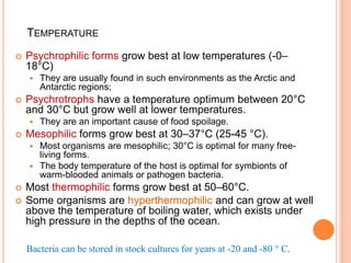TEMPERATURE
 Psychrophilic forms grow best at low temperatures (-0–
18°C)
 They are usually found in such environments as the Arctic and
Antarctic regions;
 Psychrotrophs have a temperature optimum between 20°C
and 30°C but grow well at lower temperatures.
 They are an important cause of food spoilage.
 Mesophilic forms grow best at 30–37°C (25-45 °C).
 Most organisms are mesophilic; 30°C is optimal for many free-
living forms.
 The body temperature of the host is optimal for symbionts of
warm-blooded animals or pathogen bacteria.
 Most thermophilic forms grow best at 50–60°C.
 Some organisms are hyperthermophilic and can grow at well
above the temperature of boiling water, which exists under
high pressure in the depths of the ocean.
Bacteria can be stored in stock cultures for years at -20 and -80 ° C.
 