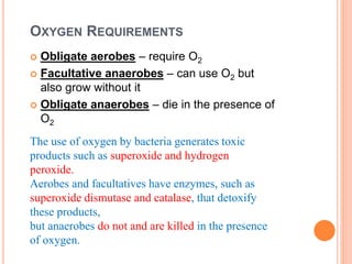 OXYGEN REQUIREMENTS
 Obligate aerobes – require O2
 Facultative anaerobes – can use O2 but
also grow without it
 Obligate anaerobes – die in the presence of
O2
The use of oxygen by bacteria generates toxic
products such as superoxide and hydrogen
peroxide.
Aerobes and facultatives have enzymes, such as
superoxide dismutase and catalase, that detoxify
these products,
but anaerobes do not and are killed in the presence
of oxygen.
 