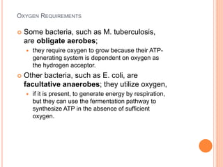 OXYGEN REQUIREMENTS
 Some bacteria, such as M. tuberculosis,
are obligate aerobes;
 they require oxygen to grow because their ATP-
generating system is dependent on oxygen as
the hydrogen acceptor.
 Other bacteria, such as E. coli, are
facultative anaerobes; they utilize oxygen,
 if it is present, to generate energy by respiration,
but they can use the fermentation pathway to
synthesize ATP in the absence of sufficient
oxygen.
 