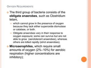 OXYGEN REQUIREMENTS
 The third group of bacteria consists of the
obligate anaerobes, such as Clostridium
tetani,
 which cannot grow in the presence of oxygen
because they lack either superoxide dismutase
or catalase, or both.
 Obligate anaerobes vary in their response to
oxygen exposure; some can survive but are not
able to grow (aerotolerant anaerobes), whereas
others are killed rapidly (strict anaerobes).
 Microaerophiles, which require small
amounts of oxygen (2%–10%) for aerobic
respiration (higher concentrations are
inhibitory);
 