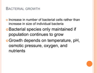BACTERIAL GROWTH
 Increase in number of bacterial cells rather than
increase in size of individual bacteria
Bacterial species only maintained if
population continues to grow
Growth depends on temperature, pH,
osmotic pressure, oxygen, and
nutrients
 