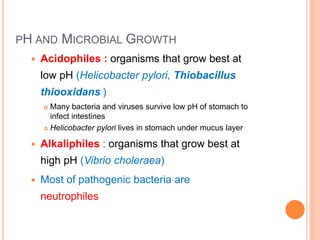 PH AND MICROBIAL GROWTH
 Acidophiles : organisms that grow best at
low pH (Helicobacter pylori, Thiobacillus
thiooxidans )
 Many bacteria and viruses survive low pH of stomach to
infect intestines
 Helicobacter pylori lives in stomach under mucus layer
 Alkaliphiles : organisms that grow best at
high pH (Vibrio choleraea)
 Most of pathogenic bacteria are
neutrophiles
 