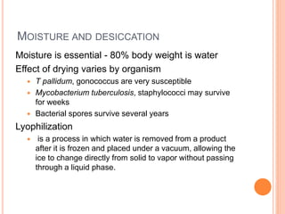 MOISTURE AND DESICCATION
Moisture is essential - 80% body weight is water
Effect of drying varies by organism
 T pallidum, gonococcus are very susceptible
 Mycobacterium tuberculosis, staphylococci may survive
for weeks
 Bacterial spores survive several years
Lyophilization
 is a process in which water is removed from a product
after it is frozen and placed under a vacuum, allowing the
ice to change directly from solid to vapor without passing
through a liquid phase.
 