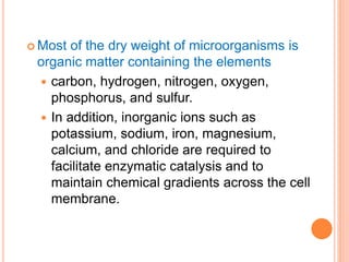  Most of the dry weight of microorganisms is
organic matter containing the elements
 carbon, hydrogen, nitrogen, oxygen,
phosphorus, and sulfur.
 In addition, inorganic ions such as
potassium, sodium, iron, magnesium,
calcium, and chloride are required to
facilitate enzymatic catalysis and to
maintain chemical gradients across the cell
membrane.
 