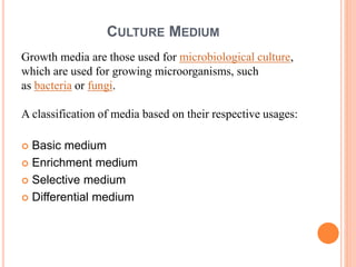 CULTURE MEDIUM
Growth media are those used for microbiological culture,
which are used for growing microorganisms, such
as bacteria or fungi.
A classification of media based on their respective usages:
 Basic medium
 Enrichment medium
 Selective medium
 Differential medium
 