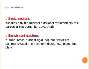 CULTURE MEDIUM
 Basic medium:
supplies only the minimal nutritional requirements of a
particular microorganism. e.g. broth
 Enrichment medium:
Nutrient broth, nutrient agar, peptone water are
commonly used in enrichment media. e.g. blood agar
plate
 
