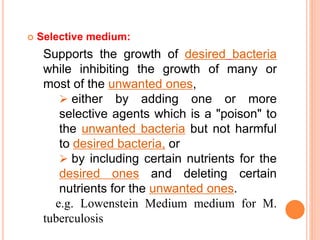  Selective medium:
Supports the growth of desired bacteria
while inhibiting the growth of many or
most of the unwanted ones,
 either by adding one or more
selective agents which is a "poison" to
the unwanted bacteria but not harmful
to desired bacteria, or
 by including certain nutrients for the
desired ones and deleting certain
nutrients for the unwanted ones.
e.g. Lowenstein Medium medium for M.
tuberculosis
 