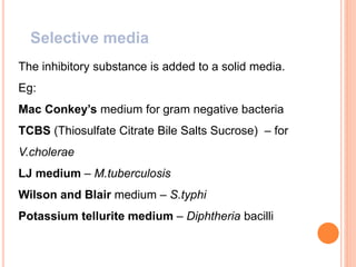 Selective media
The inhibitory substance is added to a solid media.
Eg:
Mac Conkey’s medium for gram negative bacteria
TCBS (Thiosulfate Citrate Bile Salts Sucrose) – for
V.cholerae
LJ medium – M.tuberculosis
Wilson and Blair medium – S.typhi
Potassium tellurite medium – Diphtheria bacilli
 