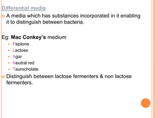 Differential media
 A media which has substances incorporated in it enabling
it to distinguish between bacteria.
Eg: Mac Conkey’s medium
 Peptone
 Lactose
 Agar
 Neutral red
 Taurocholate
 Distinguish between lactose fermenters & non lactose
fermenters.
 