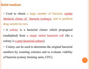 Solid medium
Used to obtain a large number of bacteria, isolate
identical clones of bacteria (colony), and to perform
drug sensitivity test.
A colony is a bacterial cluster which propagated
(multiplied) from a single initial bacterial cell (So a
colony is a pure bacterial culture).
Colony can be used to determine the original bacterial
numbers by counting colonies and to evaluate viability
of bacteria (colony forming units, CFU).
 