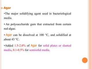  Agar
•The major solidifying agent used in bacteriological
media.
• An polysaccharide gum that extracted from certain
red algae.
• Agar can be dissolved at 100 C, and solidified at
about 43 C.
•Added 1.5-2.0% of Agar for solid plates or slanted
media, 0.1-0.5% for semisolid media.
 