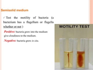 Semisolid medium
Test the motility of bacteria (a
bacterium has a flagellum or flagella
whether or not )
Positive: bacteria grow into the medium
give cloudiness to the medium.
Negative: bacteria grow in situ.
 