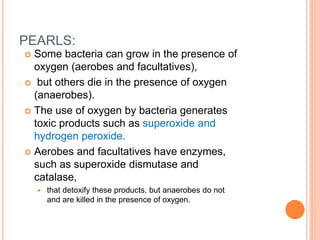PEARLS:
 Some bacteria can grow in the presence of
oxygen (aerobes and facultatives),
 but others die in the presence of oxygen
(anaerobes).
 The use of oxygen by bacteria generates
toxic products such as superoxide and
hydrogen peroxide.
 Aerobes and facultatives have enzymes,
such as superoxide dismutase and
catalase,
 that detoxify these products, but anaerobes do not
and are killed in the presence of oxygen.
 