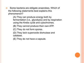  Some bacteria are obligate anaerobes. Which of
the following statements best explains this
phenomenon?
(A) They can produce energy both by
fermentation (i.e., glycolysis) and by respiration
using the Krebs cycle and cytochromes.
(B) They cannot produce their own ATP.
(C) They do not form spores.
(D) They lack superoxide dismutase and
catalase.
(E) They do not have a capsule.
 