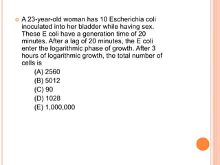  A 23-year-old woman has 10 Escherichia coli
inoculated into her bladder while having sex.
These E coli have a generation time of 20
minutes. After a lag of 20 minutes, the E coli
enter the logarithmic phase of growth. After 3
hours of logarithmic growth, the total number of
cells is
(A) 2560
(B) 5012
(C) 90
(D) 1028
(E) 1,000,000
 
