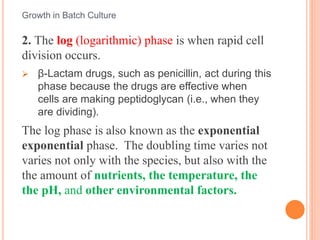 2. The log (logarithmic) phase is when rapid cell
division occurs.
 β-Lactam drugs, such as penicillin, act during this
phase because the drugs are effective when
cells are making peptidoglycan (i.e., when they
are dividing).
The log phase is also known as the exponential
exponential phase. The doubling time varies not
varies not only with the species, but also with the
the amount of nutrients, the temperature, the
the pH, and other environmental factors.
Growth in Batch Culture
 