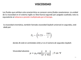 11
Los fluidos que exhiben esta característica se conocen como fluidos newtonianos. La unidad
de la viscosidad en el sistema inglés es libra-fuerza-segundo por pulgada cuadrada; esto es
equivalente al esfuerzo o presión multiplicada por el tiempo.
la viscosidad cinemática, también llamada viscosidad Saybolt universal en segundos, está
dada por
donde Zk está en centistokes (cSt) y t es el número de segundos Saybolt.
VISCOSIDAD
Viscocidad absoluta
 