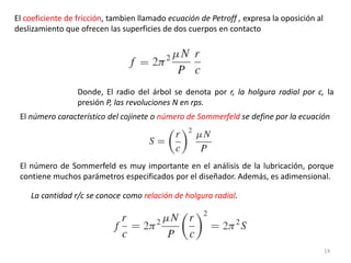 14
El coeficiente de fricción, tambien llamado ecuación de Petroff , expresa la oposición al
deslizamiento que ofrecen las superficies de dos cuerpos en contacto
Donde, El radio del árbol se denota por r, la holgura radial por c, la
presión P, las revoluciones N en rps.
El número característico del cojinete o número de Sommerfeld se define por la ecuación
El número de Sommerfeld es muy importante en el análisis de la lubricación, porque
contiene muchos parámetros especificados por el diseñador. Además, es adimensional.
La cantidad r/c se conoce como relación de holgura radial.
 