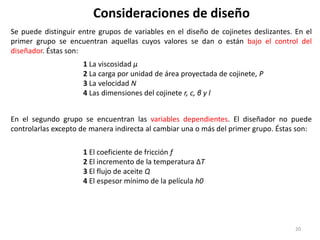 20
Consideraciones de diseño
Se puede distinguir entre grupos de variables en el diseño de cojinetes deslizantes. En el
primer grupo se encuentran aquellas cuyos valores se dan o están bajo el control del
diseñador. Éstas son:
1 La viscosidad μ
2 La carga por unidad de área proyectada de cojinete, P
3 La velocidad N
4 Las dimensiones del cojinete r, c, β y l
En el segundo grupo se encuentran las variables dependientes. El diseñador no puede
controlarlas excepto de manera indirecta al cambiar una o más del primer grupo. Éstas son:
1 El coeficiente de fricción f
2 El incremento de la temperatura ΔT
3 El flujo de aceite Q
4 El espesor mínimo de la película h0
 