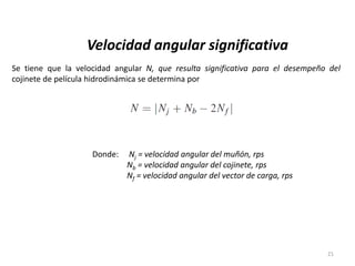 21
Velocidad angular significativa
Se tiene que la velocidad angular N, que resulta significativa para el desempeño del
cojinete de película hidrodinámica se determina por
Donde: Nj = velocidad angular del muñón, rps
Nb = velocidad angular del cojinete, rps
Nf = velocidad angular del vector de carga, rps
 
