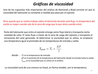 23
Gráficas de viscosidad
Uno de los supuestos más importantes del análisis de Raimondi y Boyd consiste en que la
viscosidad del lubricante es constante a medida que pasa por el cojinete.
Pero, puesto que se realiza trabajo sobre el lubricante durante este flujo, la temperatura del
aceite es mayor cuando sale de la zona de carga que la que tenía cuando entró.
Parte del lubricante que entra al cojinete emerge como flujo lateral y transporta cierta
cantidad de calor. El resto fluye a través de la zona de carga del cojinete y transporta el
remanente del calor generado. Al determinar la viscosidad que se utiliza, se empleará
una temperatura igual al promedio de las temperaturas de entrada y salida
donde : T1 es la temperatura de entrada.
ΔT es el aumento de la temperatura del lubricante desde la entrada hasta la salida.
Tprom es la viscosidad que se utiliza en el análisis
La viscosidad varía de una manera no lineal, en forma notable, con la temperatura.
 