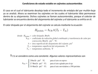 39
Condiciones de estado estable en cojinetes autocontenidos
El caso en el cual el lubricante desaloja todo el incremento de entalpía del par muñón-buje
ya se analizó. Ahora se examinan los cojinetes en los cuales el lubricante tibio permanece
dentro de su alojamiento. Dichos cojinetes se llaman autocontenidos, porque el colector de
lubricante se encuentra dentro del alojamiento del cojinete y el lubricante se enfría en él.
El calor disipado por el alojamiento del cojinete se calcula mediante la ecuación
se considera como una constante. Algunos valores representativos son
 