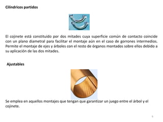 6
Cilíndricos partidos
El cojinete está constituido por dos mitades cuya superficie común de contacto coincide
con un plano diametral para facilitar el montaje aún en el caso de gorrones intermedios.
Permite el montaje de ejes y árboles con el resto de órganos montados sobre ellos debido a
su aplicación de las dos mitades.
Ajustables
Se emplea en aquellos montajes que tengan que garantizar un juego entre el árbol y el
cojinete.
 