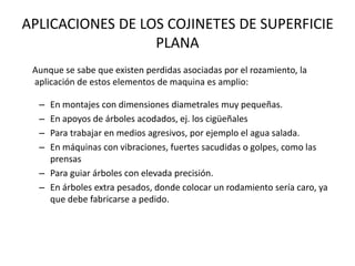 APLICACIONES DE LOS COJINETES DE SUPERFICIE
PLANA
Aunque se sabe que existen perdidas asociadas por el rozamiento, la
aplicación de estos elementos de maquina es amplio:
– En montajes con dimensiones diametrales muy pequeñas.
– En apoyos de árboles acodados, ej. los cigüeñales
– Para trabajar en medios agresivos, por ejemplo el agua salada.
– En máquinas con vibraciones, fuertes sacudidas o golpes, como las
prensas
– Para guiar árboles con elevada precisión.
– En árboles extra pesados, donde colocar un rodamiento sería caro, ya
que debe fabricarse a pedido.
 