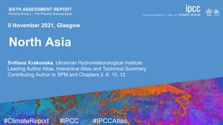 SIXTH ASSESSMENT REPORT
Working Group I – The Physical Science Basis
9 August 2021
#ClimateReport #IPCC #IPCCAtlas
SIXTH ASSESSMENT REPORT
Working Group I – The Physical Science Basis
Svitlana Krakovska, Ukrainian Hydrometeorological Institute
Leading Author Atlas, Interactive Atlas and Technical Summary
Contributing Author to SPM and Chapters 2, 6, 10, 12
9 November 2021, Glasgow
North Asia
 