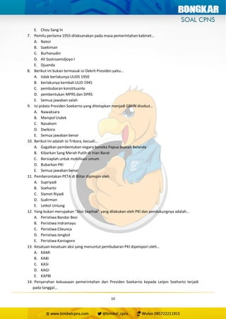 10
E. Chou Sang In
7. Pemilu pertama 1955 dilaksanakan pada masa pemerintahan kabinet…
A. Natsir
B. Soekiman
C. Burhanudin
D. Ali Sostroamidjoyo I
E. Djuanda
8. Berikut ini bukan termasuk isi Dekrit Presiden yaitu…
A. tidak berlakunya UUDS 1950
B. berlakunya kembali UUD 1945
C. pembubaran konstituante
D. pembentukan MPRS dan DPRS
E. Semua jawaban salah
9. Isi pidato Presiden Soekarno yang ditetapkan menjadi GBHN disebut…
A. Nawaksara
B. Manipol Usdek
C. Nasakom
D. Dwikora
E. Semua jawaban benar
10. Berikut ini adalah isi Trikora, kecuali…
A. Gagalkan pembentukan negara boneka Papua buatan Belanda
B. Kibarkan Sang Merah Putih di Irian Barat
C. Bersiaplah untuk mobilisasi umum
D. Bubarkan PKI
E. Semua jawaban benar
11. Pemberontakan PETA di Blitar dipimpin oleh
A. Supriyadi
B. Soeharto
C. Slamet Riyadi
D. Sudirman
E. Letkol Untung
12. Yang bukan merupakan “Aksi Sepihak” yang dilakukan oleh PKI dan pendukungnya adalah…
A. Peristiwa Bandar Besi
B. Peristiwa Indramayu
C. Peristiwa Cileunca
D. Peristiwa Jengkol
E. Peristiwa Kaniogoro
13. Kesatuan-kesatuan aksi yang menuntut pembubaran PKI dipelopori oleh…
A. KAMI
B. KABI
C. KASI
D. KAGI
E. KAPBI
14. Penyerahan kekuasaan pemerintahan dari Presiden Soekarno kepada Letjen Soeharto terjadi
pada tanggal…
 