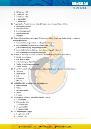 11
A. 20 Februari 1967
B. 22 Februari 1967
C. 24 Februari 1967
D. 4 Maret 1967
E. 5 Maret 1967
15. Pengangkatan Presiden seumur hidup ditetapkan pada masa pelaksaan sistem…
A. Demokrasi terpimpin
B. Demokrasi liberal
C. Demokrasi pancasila
D. Demokrasi sosialis
E. Orde Baru
16. Dalam pidato sambutannya tanggal 19 September 1951 di Universitas Gadjah Mada, Ir. Soekarno
menyatakan bahwa…
A. Pancasila telah tergurat pada jiwa Bangsa Indonesia
B. Pancasila adalah hukum tertinggi di Indonesia
C. Pancasila harus dijaga dengan segenap usaha
D. Pancasila berkaitan erat dengan Kemerdekaan Republik Indonesia
E. Pancasila adalah hukum dasar di Indonesia
17. Perbedaan mendasar pada saat berlakunya UUD 1945 dengan konstitusi RIS adalah…
A. Bentuk pemerintahan
B. Luas wilayah negara
C. Asas negara yang digunakan
D. Tingkat kesejahteraan penduduk
E. Jumlah provinsi
18. Di bawah ini adalah delapan provinsi yang dibentuk pada awal Indonesia merdeka, kecuali…
A. Sumatera
B. Jawa Tengah
C. Bali
D. Kalimantan
E. Maluku
19. UUDS 1950 tidak berlaku dengan dikeluarkannya…
A. Dekrit presiden
B. Trikora
C. Ketetapan MPRS
D. Tritura
E. Dwikora
20. Kemerdekaan Indonesia diakui Belanda pada tanggal…
A. 1 Maret 1949
B. 27 Desember 1949
C. 13 Agustus 1950
D. 17 Agustus 1945
E. 25 Agustus 1945
21. TKR didirikan pada tanggal…
A. 5 September 1945
B. 5 Oktober 1945
 