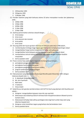 12
C. 18 Desember 1945
D. 18 Agustus 1945
E. 5 Oktober 1946
22. Presiden Soeharto yang telah berkuasa selama 32 tahun menyatakan mundur dari jabatannya
pada…
A. 18 Mei 1998
B. 19 Mei 1998
C. 20 Mei 1998
D. 21 Mei 1998
E. 22 Mei 1998
23. Jatuhnya pemerintahan orde baru diawali dengan…
A. krisis budaya
B. krisis moral
C. krisis ekonomi dan moneter
D. krisis politik
E. krisis sosial
24. Hal yang pokok dari tujuan gerakan reformasi di Indonesia pada tahun 1998 adalah…
A. memberdayakan lembaga tinggi negara agar lebih peduli terhadap kepentingan rakyat
B. mengembalikan fungsi kontrol masyarakat terhadap rezim penguasa
C. mengembalikan harta kekayaan pejabat Orde Bari yang korupsi kepada rakyat
D. memperbaharui seluruh tatanan kehidupan agar sejalan dengan tuntutan keadilan
masyarakat
E. Semua jawaban salah
25. Proses revolusi hijau pada negara-negara berkembang diawali dengan…
A. peningkatan penggunaan bibit unggul
B. peningkatan hasil produksi pertanian
C. peningkatan pengolahan tanah secara modern
D. program pelaksanaan pengairan/irigasi
E. Semua jawaban salah
26. Pada perjanjian yang dilaksanakan di atas kapal Renville pada 8 Desember 1947, delegasi
Indonesia diwakili oleh….
A. R. Abdulkadir Widjojoatmodjo
B. Mr. Amir Syarifudin
C. Moh Hatta
D. Ir Soekarno
E. Chairul Saleh
27. Sebab khusus dari gerakan pemberontakan oleh DI/TII di Aceh yang dipimpin oleh Daud Beureuh
adalah…
A. Keinginan mengembalikan kejayaan masa lalu raja-raja Aceh
B. Kekecewaan atas diubahnya Daerah Istimewa Aceh menjadi keresidenan dibawah provinsi
Sumatra Utara
C. Kekecewaan terhadap tidak adilnya pembagian dana bagi hasil sumber daya alam yang
diberikan kepada Aceh
D. Keinginan untuk mendirikan negara yang berbasis dan berlandaskan Islam
E. Semua jawaban benar
 