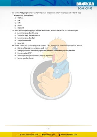 13
28. Komisi PBB yang membantu menyelesaikan perselisihan antara Indonesia dan Belanda atas
wilayah Irian Barat adalah…
A. UNTEA
B. UNCI
C. KTN
D. AFNEI
E. UNESCO
29. Hasil perundingan linggarjati menyatakan bahwa wilayah kekuasaan Indonesia menjadi…
A. Sumatra, Jawa, dan Madura
B. Sumatra, Jawa, dan Kalimantan
C. Sumatra, Jawa, dan Bali
D. Sumatra dan Jawa
E. Jawa saja
30. Dalam sidang PPKI pada tanggal 18 Agustus 1945, diputuskan hal-hal sebagai berikut, kecuali…
A. Mengesahkan dan menetapkan UUD 1945
B. Mengangkat Soekarno sebagai presiden dan Moh Hatta sebagai wakil presiden
C. Pembentukan KNIP
D. Pembagian wilayah Indonesia menjadi 8 provinsi
E. Semua jawaban benar
 