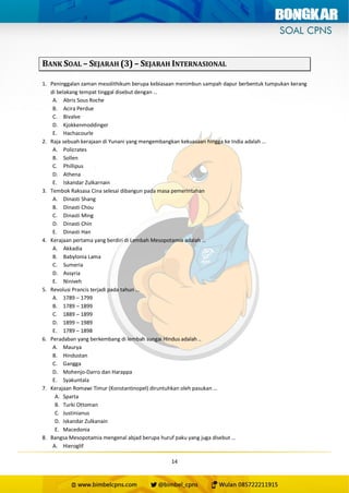 14
BANK SOAL – SEJARAH (3) – SEJARAH INTERNASIONAL
1. Peninggalan zaman mesolithikum berupa kebiasaan menimbun sampah dapur berbentuk tumpukan kerang
di belakang tempat tinggal disebut dengan …
A. Abris Sous Roche
B. Acira Perdue
C. Bivalve
D. Kjokkenmoddinger
E. Hachacourle
2. Raja sebuah kerajaan di Yunani yang mengembangkan kekuasaan hingga ke India adalah …
A. Policrates
B. Sollen
C. Phillipus
D. Athena
E. Iskandar Zulkarnain
3. Tembok Raksasa Cina selesai dibangun pada masa pemerintahan
A. Dinasti Shang
B. Dinasti Chou
C. Dinasti Ming
D. Dinasti Chin
E. Dinasti Han
4. Kerajaan pertama yang berdiri di Lembah Mesopotamia adalah …
A. Akkadia
B. Babylonia Lama
C. Sumeria
D. Assyria
E. Niniveh
5. Revolusi Prancis terjadi pada tahun …
A. 1789 – 1799
B. 1789 – 1899
C. 1889 – 1899
D. 1899 – 1989
E. 1789 – 1898
6. Peradaban yang berkembang di lembah sungai Hindus adalah ..
A. Maurya
B. Hindustan
C. Gangga
D. Mohenjo-Darro dan Harappa
E. Syakuntala
7. Kerajaan Romawi Timur (Konstantinopel) diruntuhkan oleh pasukan …
A. Sparta
B. Turki Ottoman
C. Justinianus
D. Iskandar Zulkanain
E. Macedonia
8. Bangsa Mesopotamia mengenal abjad berupa huruf paku yang juga disebut …
A. Hieroglif
 