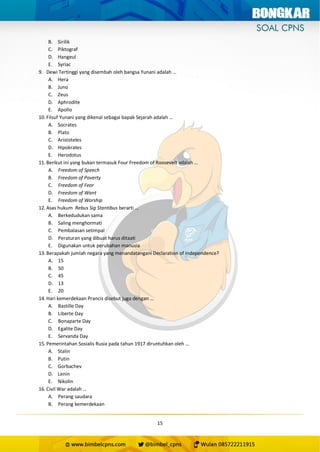 15
B. Sirilik
C. Piktograf
D. Hangeul
E. Syriac
9. Dewi Tertinggi yang disembah oleh bangsa Yunani adalah …
A. Hera
B. Juno
C. Zeus
D. Aphrodite
E. Apollo
10. Filsuf Yunani yang dikenal sebagai bapak Sejarah adalah …
A. Socrates
B. Plato
C. Aristoteles
D. Hipokrates
E. Herodotus
11. Berikut ini yang bukan termasuk Four Freedom of Roosevelt adalah …
A. Freedom of Speech
B. Freedom of Poverty
C. Freedom of Fear
D. Freedom of Want
E. Freedom of Worship
12. Asas hukum Rebus Sig Stantibus berarti …
A. Berkedudukan sama
B. Saling menghormati
C. Pembalasan setimpal
D. Peraturan yang dibuat harus ditaati
E. Digunakan untuk perubahan manusia
13. Berapakah jumlah negara yang menandatangani Declaration of Independence?
A. 15
B. 50
C. 45
D. 13
E. 20
14. Hari kemerdekaan Prancis disebut juga dengan …
A. Bastille Day
B. Liberte Day
C. Bonaparte Day
D. Egalite Day
E. Servanda Day
15. Pemerintahan Sosialis Rusia pada tahun 1917 diruntuhkan oleh …
A. Stalin
B. Putin
C. Gorbachev
D. Lenin
E. Nikolin
16. Civil War adalah …
A. Perang saudara
B. Perang kemerdekaan
 