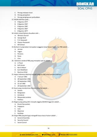16
C. Perang melawan tirani
D. Perang penjajahan
E. Perang penghapusan perbudakan
17. ASEAN didirikan pada …
A. 8 Agustus 1977
B. 8 Agustus 1967
C. 8 Agustus 1987
D. 8 Agustus 1867
E. 8 Agustus 1877
18. Istilah United Nations diusulkan oleh …
A. Winston Churcill
B. George Bush
C. F.D. Roosevelt
D. Eleanor Roosevelt
E. Bill Clinton
19. Berikut ini yang bukan merupakan angggota tetap Dewan Keamanan PBB adalah …
A. Jerman
B. Inggris
C. Perancis
D. Rusia
E. Cina
20. Sekretaris Jenderal PBB yang menjabat saat ini adalah …
A. U Thant
B. Kofi Annan
C. Ban Ki Moon
D. Kurt Waldheim
E. Boutrous Ghali
21. Kapan Indonesia diterima menjadi anggota PBB untuk pertama kalinya?
A. 7 Januari 1965
B. 28 September 1966
C. 28 September 1950
D. 31 Juli 1982
E. 20 September 1965
22. Kaum yang mendominasi Revolusi Amerika adalah …
A. Sosialis
B. Bangsawan
C. Aristokrat
D. Masyarakat proletar
E. Politikus
23. Negara yang paling akhir menjadi anggota ASEAN hingga kini adalah …
A. Brunei Darussalam
B. Singapura
C. Laos
D. Myanmar
E. Kamboja
24. Organ PBB yang bertugas mengadili kasus-kasus hukum adalah …
A. General Assembly
B. Security Council
C. Social Council
 