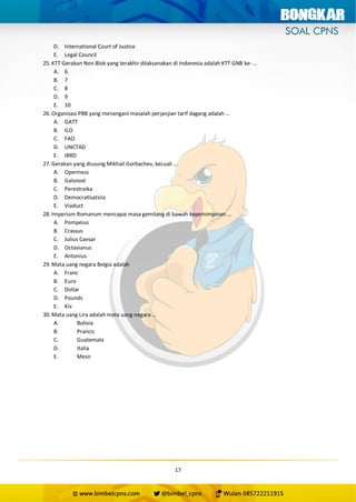 17
D. International Court of Justice
E. Legal Council
25. KTT Gerakan Non Blok yang terakhir dilaksanakan di Indonesia adalah KTT GNB ke- …
A. 6
B. 7
C. 8
D. 9
E. 10
26. Organisasi PBB yang menangani masalah perjanjian tarif dagang adalah …
A. GATT
B. ILO
C. FAO
D. UNCTAD
E. IBRD
27. Gerakan yang diusung Mikhail Gorbachev, kecuali …
A. Openness
B. Galsnost
C. Perestroika
D. Democratisatsiia
E. Viaduct
28. Imperium Romanum mencapai masa gemilang di bawah kepemimpinan …
A. Pompeius
B. Crassus
C. Julius Caesar
D. Octavianus
E. Antonius
29. Mata uang negara Belgia adalah
A. Franc
B. Euro
C. Dollar
D. Pounds
E. Kiv
30. Mata uang Lira adalah mata uang negara …
A. Bolivia
B. Prancis
C. Guatemala
D. Italia
E. Mesir
 