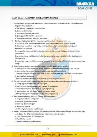 18
BANK SOAL – PANCASILA DAN LAMBANG NEGARA
1. Lembaga yang bertanggung jawab untuk merumuskan garis kebijakan dan koordinasi kegiatan-
kegiatan ASEAN adalah….
A. Pertemuan Para Kepala Pemerintahan
B. Standing Committee
C. Sidang para Menteri Ekonomi
D. Sidang para Menteri Non-Ekonomi
E. Sidang Tahunan para Menteri Luar Negeri
2. Berikut ini adalah pengertian negara sebagai organisasi kekuasaan yaitu …..
A. organisasi yang menyatukan kelompok manusia yang kemudian disebut bangsa.
B. organisasi kesusilaan yang timbul karena sintesa antara kemerdekaan individu dan
kemerdekaan universal.
C. masyarakat hukum yang dibentuk karena perjanjian masyarakat yang bertujuan untuk
perdamaian.
D. organisasi yang melaksanakan kehendak anggotanya yang mana kehendak itu dituangkan
dalam hukum.
E. organisasi yang memiliki wewenang berkuasa yang diciptakan oleh sekelompok manusia atau
bangsa.
3. Keanekaragaman suku bangsa dalam negara hendaknya diarahkan untuk….
A. Menciptakan suatu kestabilan dalam mempertahankan keamanan bangsa dan negara
B. Menciptakan kerukunan hidup menuju masyarakat adil dan makmur
C. Menciptakan persaudaraan yang menuju pada persamaan bahasa dan adat istiadat daerah
D. Menjaga kelestariannya
E. Menciptakan kestabilan dalam memperkuat kepentingan nasional
4. Peranan pemuda pada masa pembangunan perlu diwujudkan dalam kegiatan-kegiatan….
A. Mengumpulkan modal untuk masa depan
B. Mencari pengalaman dengan cara magang di perusahaan
C. Pencinta alam untuk melestarikan lingkungan hidup
D. Membantu orang lain dalam segala usaha dan upaya
E. Mengembangkan bakat dan menuntut ilmu pengetahuan
5. Bagi bangsa Indonesia Bhinneka Tunggal Ika merupakan…..
A. Pengakuan adanya keragaman
B. Lambang kedaulatan negara
C. Lambang identitas negara
D. Semboyan bangsa
E. Bukti bangsa Indonesia kaya budaya
6. Negara Republik Indonesia sebagai negara yang memiliki aneka ragam budaya, adat istiadat, suku
perlu dijaga dan dihormati sebab bangsa Indonesia merasa dirinya….
A. Tidak dapat dipisahkan satu sama lain
B. Dapat hidup sendiri
C. Mampu memenuhi kebutuhannya
 