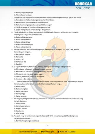 19
D. Paling tinggi derajatnya
E. Memerlukan bantuan
7. Keunggulan dan kelebihan prinsip ajaran Pancasila jika dibandingkan dengan ajaran lain adalah…..
A. Kewajiban terhadap lingkungan dirasakan lebih besar
B. Keberhasilan Indonesia dalam pembangunan
C. Konsekuen dengan pelaksanaan politik luar negeri
D. Tidak terpengaruh sama sekali denga dunia luar
E. Dapat menghimpun potensi bangsa dengan baik
8. Pokok-pokok pikiran dalam pembukaan UUD 1945 pada dasarnya adalah sila-sila Pancasila,
misalnya sila ketiga diwujudkan dalam…..
A. Pokok pikiran pertama
B. Pokok pikiran kedua
C. Pokok pikiran kitiga
D. Pokok pikiran keempat
E. Pokok pikiran kelima
9. Ideologi komunis, marxisme dilarang untuk dikembangkan di negara kita sejak 1966, karena
bertentangan dengan….
A. Perjuangan bangsa
B. Pancasila
C. UUDS 1945
D. Konstitusi RIS
E. Tap MPR
10.Di negara demokrasi, Konstitusi/Undang-Undang Dasar berfungsi sebagai sarana….
A. Membatasi kekuasaan lembaga-lembaga negara
B. Menentukan kekuasaan lembaga-lembaga negara
C. Menjamin hak-hak asasi warga negara
D. Semua jawaban a, b dan c di atas benar
E. Jawaban a dan c benar
11. Semua peraturan prundang-undangan dalam suatu negara harus tidak bertentangan dengan
konstitusi, karena konstitusi berkedudukan sebagai hukum yang…..
A. Paling bagus
B. Paling mengikat
C. Paling mendasar
D. Paling tinggi
E. Paling lengkap
12.Paham yang menghendaki adanya pembatasan kekuasaan pemerintah melalui hukum dasar yang
tertulis disebut….
A. Absolutisme
B. Konstitusionalisme
C. Negara hukum
D. Positivisme
E. Rule of law
13.Pancasila yang tercantum dalam pembukaan UUD 1945 alinea keempat dilihat dari proses
terjadinya perubahan…..
A. Perintis hidup bangsa Indonesia
 