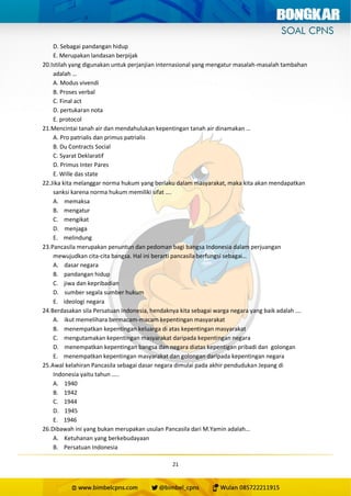 21
D. Sebagai pandangan hidup
E. Merupakan landasan berpijak
20.Istilah yang digunakan untuk perjanjian internasional yang mengatur masalah-masalah tambahan
adalah …
A. Modus vivendi
B. Proses verbal
C. Final act
D. pertukaran nota
E. protocol
21.Mencintai tanah air dan mendahulukan kepentingan tanah air dinamakan …
A. Pro patrialis dan primus patrialis
B. Du Contracts Social
C. Syarat Deklaratif
D. Primus Inter Pares
E. Wille das state
22.Jika kita melanggar norma hukum yang berlaku dalam masyarakat, maka kita akan mendapatkan
sanksi karena norma hukum memiliki sifat ….
A. memaksa
B. mengatur
C. mengikat
D. menjaga
E. melindung
23.Pancasila merupakan penuntun dan pedoman bagi bangsa Indonesia dalam perjuangan
mewujudkan cita-cita bangsa. Hal ini berarti pancasila berfungsi sebagai…
A. dasar negara
B. pandangan hidup
C. jiwa dan kepribadian
D. sumber segala sumber hukum
E. ideologi negara
24.Berdasakan sila Persatuan Indonesia, hendaknya kita sebagai warga negara yang baik adalah ….
A. ikut memelihara bermacam-macam kepentingan masyarakat
B. menempatkan kepentingan keluarga di atas kepentingan masyarakat
C. mengutamakan kepentingan masyarakat daripada kepentingan negara
D. menempatkan kepentingan bangsa dan negara diatas kepentigan pribadi dan golongan
E. menempatkan kepentingan masyarakat dan golongan daripada kepentingan negara
25.Awal kelahiran Pancasila sebagai dasar negara dimulai pada akhir pendudukan Jepang di
Indonesia yaitu tahun …..
A. 1940
B. 1942
C. 1944
D. 1945
E. 1946
26.Dibawah ini yang bukan merupakan usulan Pancasila dari M.Yamin adalah…
A. Ketuhanan yang berkebudayaan
B. Persatuan Indonesia
 