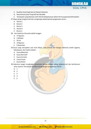 22
C. Keadilan Sosial bagi Seluruh Rakyat Indonesia
D. Rasa Kemanusiaan Yang Adil dan Beradab
E. Kerakyatan yang Dipimpin oleh Hikmat Kebijaksanaan dalam Permusyawaratan/Perwakilan
27.Sikap saling menghormati dan menghargai adalah bentuk pengamalan sila ke…
A. Sila ke-1
B. Sila ke-2
C. Sila ke-3
D. Sila ke-4
E. Sila ke-5
28. Hari Kelahiran Pancasila adalah tanggal…
A. 17 Agustus
B. 1 Oktober
C. 20 Juli
D. 18 Agustus
E. 5 November
29.Causa yang merupakan asal mula bahan, yang berasal dari bangsa Indonesia sendiri (agama,
kebudayaan, dan tradisi) adalah…
A. Causa Materialis
B. Causa Normatif
C. Causa Formalis
D. Causa Finalis
E. Causa Efisien
30.Indonesia sangat menghargai persamaan derajat dengan saling menghormati dan bertoleransi
antar sesame. Pernyataan tersebut sesuai dengan pengamalan sila ke-…
A. 1
B. 2
C. 3
D. 4
E. 5
 