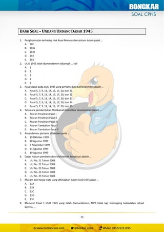 23
BANK SOAL – UNDANG UNDANG DASAR 1945
1. Penghormatan terhadap Hak Asasi Manusia tercantum dalam pasal …
A. 28F
B. 28 G
C. 28 H
D. 28 I
E. 28 J
2. UUD 1945 telah diamandemen sebanyak … kali
A. 1
B. 2
C. 3
D. 4
E. 5
3. Pasal-pasal pada UUD 1945 yang pertama kali diamandemen adalah …
A. Pasal 5, 7, 9, 13, 14, 15, 17, 20, dan 21
B. Pasal 5, 7, 9, 13, 14, 15, 17, 20, dan 22
C. Pasal 5, 7, 9, 13, 14, 15, 17, 20, dan 23
D. Pasal 5, 7, 9, 13, 14, 15, 17, 20, dan 24
E. Pasal 5, 7, 9, 13, 14, 15, 17, 20, dan 25
4. Tata cara pembentukan Mahkamah Konstitusi dicantumkan dalam …
A. Aturan Peralihan Pasal I
B. Aturan Peralihan Pasal II
C. Aturan Peralihan Pasal III
D. Aturan Tambahan Pasal I
E. Aturan Tambahan Pasal II
5. Amandemen pertama dilakukan pada …
A. 19 Oktober 1999
B. 18 Agustus 1999
C. 9 November 1999
D. 11 Agustus 1999
E. 19 Agustus 1999
6. Dasar hukum pembentukan Mahkamah Konstitusi adalah …
A. UU No. 21 Tahun 2003
B. UU No. 22 Tahun 2003
C. UU No. 23 Tahun 2003
D. UU No. 24 Tahun 2003
E. UU No. 25 Tahun 2003
7. Macam dan harga mata uang ditetapkan dalam UUD 1945 pasal …
A. 23A
B. 23B
C. 23C
D. 23D
E. 23E
8. Menurut Pasal 1 UUD 1945 yang telah diamandemen, MPR tidak lagi memegang kedaulatan rakyat
karena, …
 