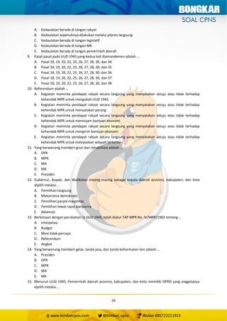24
A. Kedaulatan berada di tangan rakyat
B. Kedaulatan sepenuhnya dilakukan melalui pilpres langsung
C. Kedaulatan berada di tangan legislatif
D. Kedaulatan berada di tangan MK
E. Kedaulatan berada di tangan pemerintah daerah
9. Pasal-pasal pada UUD 1945 yang kedua kali diamandemen adalah …
A. Pasal 18, 19, 20, 22, 25, 26, 27, 28, 30, dan 34
B. Pasal 18, 19, 20, 22, 25, 26, 27, 28, 30, dan 35
C. Pasal 18, 19, 20, 22, 25, 26, 27, 28, 30, dan 36
D. Pasal 18, 19, 20, 22, 25, 26, 27, 28, 30, dan 37
E. Pasal 18, 19, 20, 22, 25, 26, 27, 28, 30, dan 38
10. Referendum adalah …
A. Kegiatan meminta pendapat rakyat secara langsung yang menyatakan setuju atau tidak terhadap
kehendak MPR untuk mengubah UUD 1945
B. Kegiatan meminta pendapat rakyat secara langsung yang menyatakan setuju atau tidak terhadap
kehendak MPR untuk menyatakan perang
C. Kegiatan meminta pendapat rakyat secara langsung yang menyatakan setuju atau tidak terhadap
kehendak MPR untuk meminjam bantuan ekonomi
D. Kegiatan meminta pendapat rakyat secara langsung yang menyatakan setuju atau tidak terhadap
kehendak MPR untuk mengirim bantuan ekonomi
E. Kegiatan meminta pendapat rakyat secara langsung yang menyatakan setuju atau tidak terhadap
kehendak MPR untuk melepaskan wilayah tertentu
11. Yang berwenang memberi grasi dan rehabilitasi adalah …
A. DPR
B. MPR
C. MA
D. MK
E. Presiden
12. Gubernur, Bupati, dan Walikotan masing-masing sebagai kepala daerah provinsi, kabupaten, dan kota
dipilih melalui …
A. Pemilihan langsung
B. Mekanisme demokratis
C. Pemilihan parpol mayoritas
D. Pemilihan lewat rapat paripurna
E. Aklamasi
13. Berkenaan dengan perubahan isi UUD 1945, telah diatur TAP MPR No. IV/MPR/1983 tentang …
A. Interpelasi
B. Budget
C. Mosi tidak percaya
D. Referendum
E. Angket
14. Yang berwenang memberi gelar, tanda jasa, dan tanda kehormatan lain adalah …
A. Presiden
B. DPR
C. MPR
D. MA
E. MK
15. Menurut UUD 1945, Pemerintah daerah provinsi, kabupaten, dan kota memiliki DPRD yang anggotanya
dipilih melalui …
 
