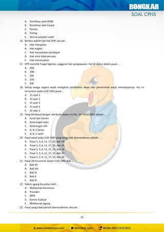 25
A. Pemilihan oleh DPRD
B. Pemilihan oleh Parpol
C. Pemilu
D. Voting
E. Semua jawaban salah
16. Berikut adalah hak-hak DPR, kecuali…
A. Hak interpelasi
B. Hak angket
C. Hak menyatakan pendapat
D. Hak mosi tidak percaya
E. Hak menanyakan
17. DPR memiliki fungsi legislasi, anggaran dan pengawasan. Hal ini diatur dalam pasal …
A. 20A
B. 20B
C. 20C
D. 20D
E. 20E
18. Setiap warga negara wajib mengikuti pendidikan dasar dan pemerintah wajib membiayainya. Hal ini
tercantum pada UUD 1945 pasal …
A. 31 ayat 1
B. 31 ayat 2
C. 31 ayat 3
D. 31 ayat 4
E. 32 ayat 1
19. Yang dimaksud dengan alat bukti dalam UU No. 24 Tahun 2003 adalah …
A. Surat dan tulisan
B. Keterangan saksi
C. Keterangan ahli
D. A, B, C benar
E. A, B, C salah
20. Pasal-pasal pada UUD 1945 yang ketiga kali diamandemen adalah …
A. Pasal 1, 3, 6, 11, 17, 23, dan 24
B. Pasal 1, 3, 6, 11, 17, 23, dan 25
C. Pasal 1, 3, 6, 11, 17, 23, dan 26
D. Pasal 1, 3, 6, 11, 17, 23, dan 27
E. Pasal 1, 3, 6, 11, 17, 23, dan 29
21. Pasal 28 tercantum dalam UUD 1945 Bab …
A. Bab VII
B. Bab VIII
C. Bab IX
D. Bab X
E. Bab XI
22. Hakim agung diusulkan oleh …
A. Mahkamah Konstitusi
B. Presiden
C. MPR
D. Komisi Yudisial
E. Mahkamah Agung
23. Pasal yang tidak pernah diamandemen, kecuali ..
 